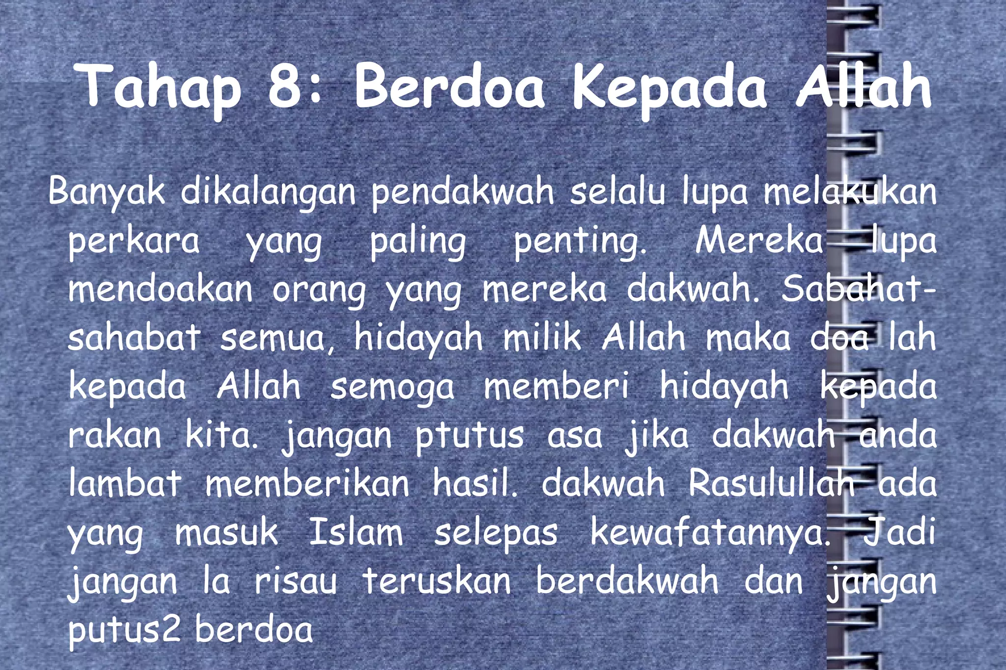 Tahap 8: Berdoa Kepada Allah Banyak dikalangan pendakwah selalu lupa melakukan perkara yang paling penting. Mereka lupa mendoakan orang yang mereka dakwah. Sabahat-sahabat semua, hidayah milik Allah maka doa lah kepada Allah semoga memberi hidayah kepada rakan kita. jangan ptutus asa jika dakwah anda lambat memberikan hasil. dakwah Rasulullah ada yang masuk Islam selepas kewafatannya. Jadi jangan la risau teruskan berdakwah dan jangan putus2 berdoa 