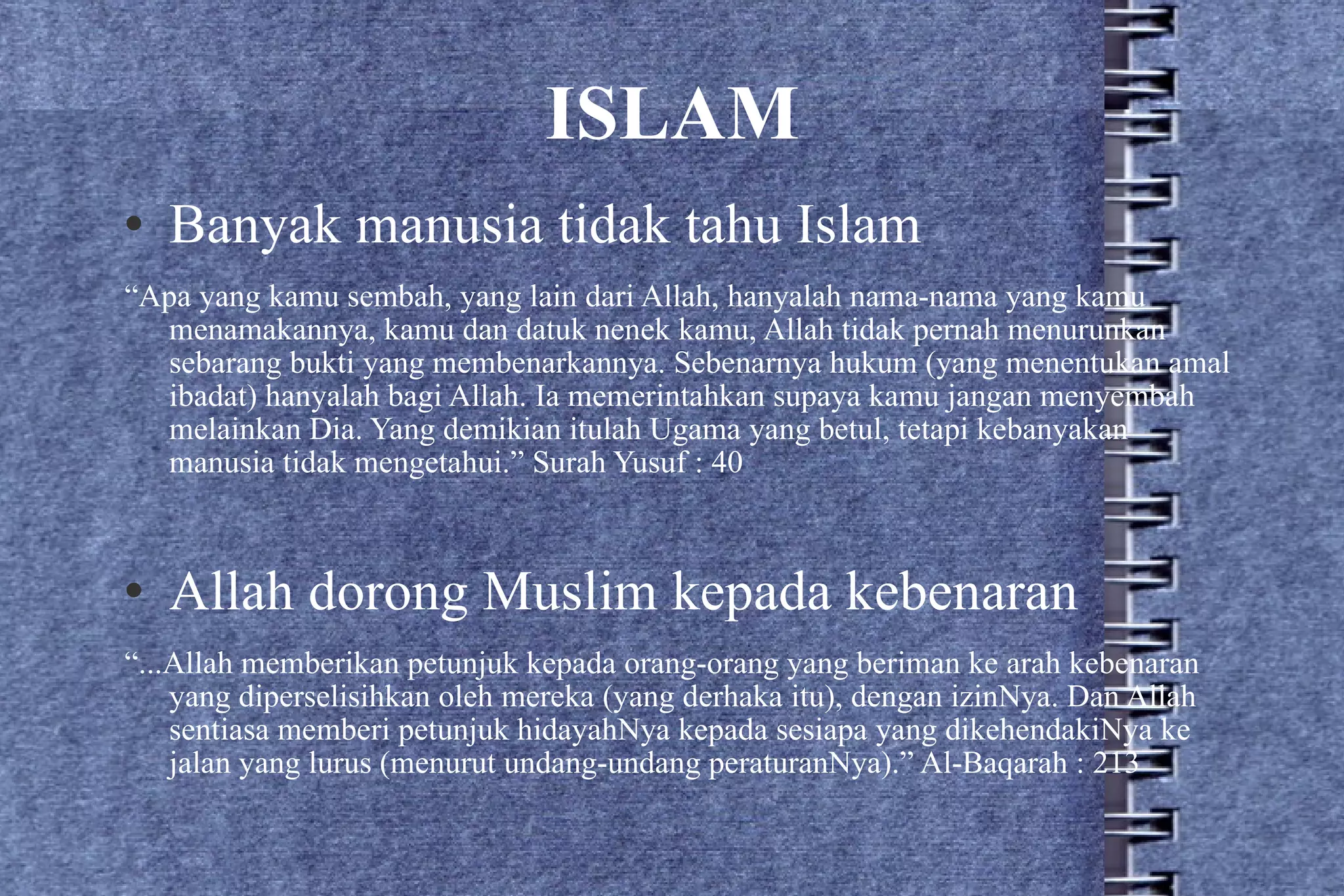 ISLAM Banyak manusia tidak tahu Islam “ Apa yang kamu sembah, yang lain dari Allah, hanyalah nama-nama yang kamu menamakannya, kamu dan datuk nenek kamu, Allah tidak pernah menurunkan sebarang bukti yang membenarkannya. Sebenarnya hukum (yang menentukan amal ibadat) hanyalah bagi Allah. Ia memerintahkan supaya kamu jangan menyembah melainkan Dia. Yang demikian itulah Ugama yang betul, tetapi kebanyakan manusia tidak mengetahui.” Surah Yusuf : 40 Allah dorong Muslim kepada kebenaran “ ...Allah memberikan petunjuk kepada orang-orang yang beriman ke arah kebenaran yang diperselisihkan oleh mereka (yang derhaka itu), dengan izinNya. Dan Allah sentiasa memberi petunjuk hidayahNya kepada sesiapa yang dikehendakiNya ke jalan yang lurus (menurut undang-undang peraturanNya).” Al-Baqarah : 213 