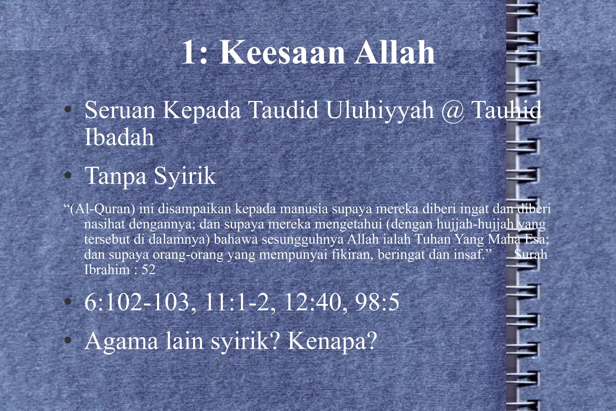 1: Keesaan Allah Seruan Kepada Taudid Uluhiyyah @ Tauhid Ibadah Tanpa Syirik “ (Al-Quran) ini disampaikan kepada manusia supaya mereka diberi ingat dan diberi nasihat dengannya; dan supaya mereka mengetahui (dengan hujjah-hujjah yang tersebut di dalamnya) bahawa sesungguhnya Allah ialah Tuhan Yang Maha Esa; dan supaya orang-orang yang mempunyai fikiran, beringat dan insaf.”  Surah Ibrahim : 52 6:102-103, 11:1-2, 12:40, 98:5 Agama lain syirik? Kenapa? 