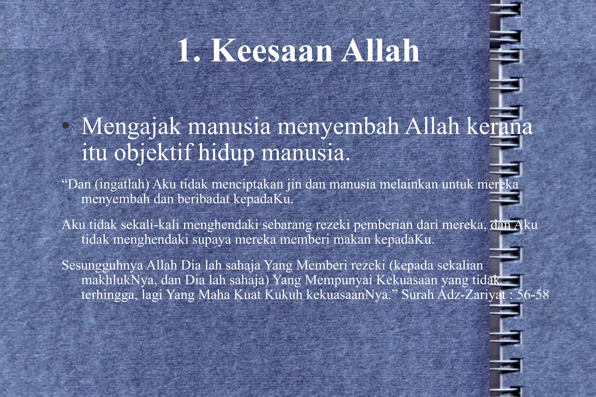 1. Keesaan Allah Mengajak manusia menyembah Allah kerana itu objektif hidup manusia. “ Dan (ingatlah) Aku tidak menciptakan jin dan manusia melainkan untuk mereka menyembah dan beribadat kepadaKu. Aku tidak sekali-kali menghendaki sebarang rezeki pemberian dari mereka, dan Aku tidak menghendaki supaya mereka memberi makan kepadaKu. Sesungguhnya Allah Dia lah sahaja Yang Memberi rezeki (kepada sekalian makhlukNya, dan Dia lah sahaja) Yang Mempunyai Kekuasaan yang tidak terhingga, lagi Yang Maha Kuat Kukuh kekuasaanNya.” Surah Adz-Zariyat : 56-58 