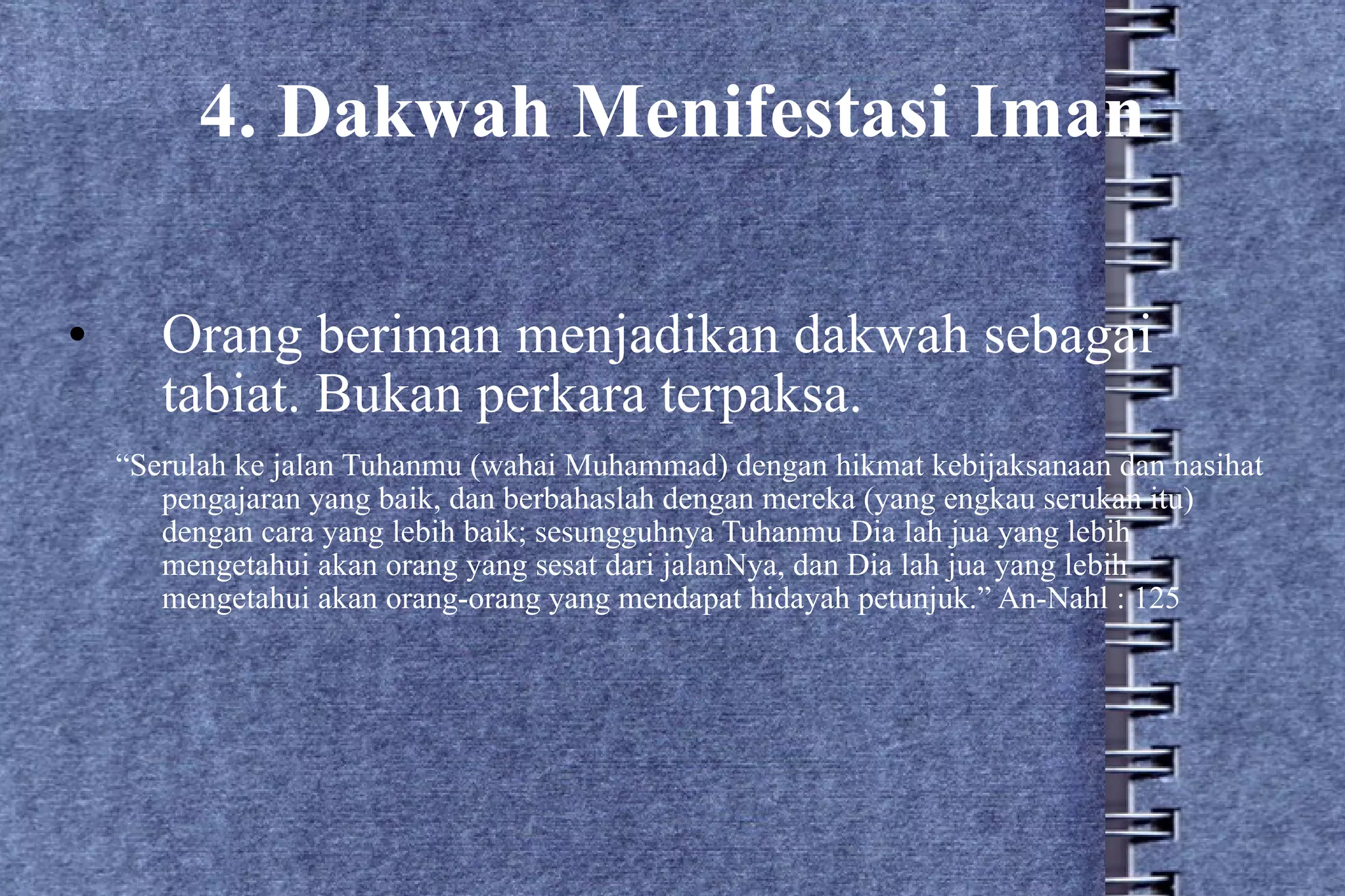 4. Dakwah Menifestasi Iman Orang beriman menjadikan dakwah sebagai tabiat. Bukan perkara terpaksa. “ Serulah ke jalan Tuhanmu (wahai Muhammad) dengan hikmat kebijaksanaan dan nasihat pengajaran yang baik, dan berbahaslah dengan mereka (yang engkau serukan itu) dengan cara yang lebih baik; sesungguhnya Tuhanmu Dia lah jua yang lebih mengetahui akan orang yang sesat dari jalanNya, dan Dia lah jua yang lebih mengetahui akan orang-orang yang mendapat hidayah petunjuk.” An-Nahl : 125 
