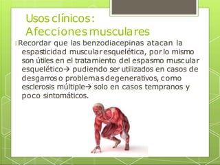 Usos clínicos:
Afeccionesmusculares
🞇 Recordar que las benzodiacepinas atacan la
espasticidad muscularesquelética, por lo mismo
son útiles en el tratamiento del espasmo muscular
esquelético pudiendo ser utilizados en casos de
desgarros o problemasdegenerativos, como
esclerosis múltiple solo en casos tempranos y
poco sintomáticos.
 