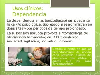 Usos clínicos:
Dependencia
La dependencia a las benzodiacepinas puede ser
física y/o psicológica. Sobretodo si se administran en
dosis altas y por periodos de tiempo prolongado.
La suspensión abrupta provoca sintomatología de
abstinencia farmacológica CC: confusión,
ansiedad, agitación, inquietud, insomnio.
Destaca el hecho de que las
benzodiacepinas de acción
corta presentan cuadros de
abstinencia mas súbitos, y
graves que las otras
benzodiacepinas.
 