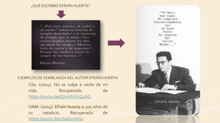 Clío. (2014). No se culpe a nadie de mi
vida. Recuperado de
https://youtu.be/QnmF7UnZ4XQ
UAM. (2014). Efraín Huerta a 100 años de
su natalicio. Recuperado de
https://youtu.be/xSaiIrpVHzc
EJEMPLOS DE SEMBLANZA DEL AUTOR EFRAÍN HUERTA
¿QUÉ ESCRIBIÓ EFRAÍN HUERTA?
 