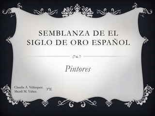SEMBLANZA DE EL
        SIGLO DE ORO ESPAÑOL


                            Pintores
Claudia A. Velázquez.
                      3°E
Meztli M. Yáñez.
 
