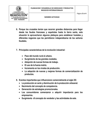 PLANEACION Y DESARROLLO DE MERCADOS Y PRODUCTOS
                             NEGOCIOS INTERNACIONALES
                                                                   Página 3 de 4

                                  NOMBRE ACTIVIDAD




6. Porque los cruzados tenían que recorrer grandes distancias para llegar
   desde los feudos franceses y españoles hasta la tierra santa, esta
   situación la aprovecharon algunos plebeyos para establecer hostales y
   diferentes negocios que les permitieron independizarse de los señores
   feudales.



7. Principales características de la revolución industrial:

          Paso del mundo rural al urbano.
          Surgimiento de las grandes ciudades.
          Adopción de nuevas formas de trabajo.
          El uso de la fuerza motriz.
          Incremento en los niveles de producción.
          La adopción de nuevas y mejores formas de comercialización de
          productos.

8. Eventos importantes que influenciaron comercialmente al siglo XX:
      La producción en serie y disminución de la producción artesanal.
      Nacimiento del concepto de competencia.
      Generación de estrategias promocionales.
      Los consumidores comenzaron a adquirir importancia para los
      empresarios.
      Surgimiento dl concepto de vendedor y las actividades de este.
 