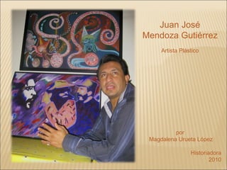 Juan José Mendoza Gutiérrez Artista Plástico por  Magdalena Urueta López Historiadora 2010 