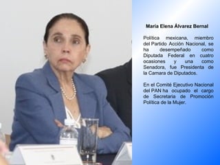 María Elena Álvarez Bernal    Política mexicana, miembro del Partido Acción Nacional, se ha desempeñado como Diputada Federal en cuatro ocasiones y una como Senadora, fue Presidenta de la Camara de Diputados. En el Comité Ejecutivo Nacional del PAN ha ocupado el cargo de Secretaria de Promoción Política de la Mujer.  
