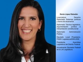 Kenia López Rabadán Licenciatura Derecho Diplomado Sistemas políticos y teoría de escenarios Diplomado Técnica legislativa, argumentación jurídica e interpretación constitucional Diplomado Administración Pública Diputado Local Propietario, PANIV Legislatura2006-2009 Presidenta, Asamblea Legislativa del Distrito Federal Actualmente Diputada Federal de la LXI Legislatura. 