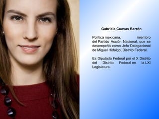 Gabriela Cuevas Barrón Política mexicana, miembro del Partido Acción Nacional, que se desempeñó como Jefa Delegacional de Miguel Hidalgo, Distrito Federal. Es Diputada Federal por el X Distrito del Distrito Federal en la LXI Legislatura. 