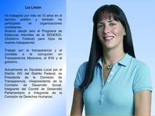 Lía Limón Ha trabajado por más de 10 años en el servicio público y también he participado en organizaciones ciudadanas. Arrancó desde cero el Programa de Estancias Infantiles de la SEDESOL (Gobierno Federal) para hijos de madres trabajadoras. Trabajó por la transparencia y el combate a la corrupción en Transparencia Mexicana, el IFAI y el gobierno. Actualmente es Diputada Local por el Distrito XIV del Distrito Federal, es Presidenta de la Comisión de Transparencia, Vicepresidenta de la Comisión de Desarrollo Social, Integrante del Comité de Desarrollo Parlamentario e Integrante de la Comisión de Derechos Humanos. 