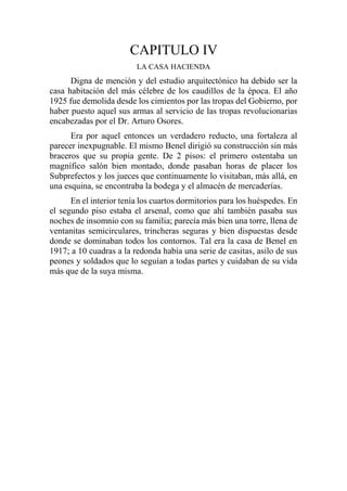CAPITULO IV
LA CASA HACIENDA
Digna de mención y del estudio arquitectónico ha debido ser la
casa habitación del más célebre de los caudillos de la época. El año
1925 fue demolida desde los cimientos por las tropas del Gobierno, por
haber puesto aquel sus armas al servicio de las tropas revolucionarias
encabezadas por el Dr. Arturo Osores.
Era por aquel entonces un verdadero reducto, una fortaleza al
parecer inexpugnable. El mismo Benel dirigió su construcción sin más
braceros que su propia gente. De 2 pisos: el primero ostentaba un
magnífico salón bien montado, donde pasaban horas de placer los
Subprefectos y los jueces que continuamente lo visitaban, más allá, en
una esquina, se encontraba la bodega y el almacén de mercaderías.
En el interior tenía los cuartos dormitorios para los huéspedes. En
el segundo piso estaba el arsenal, como que ahí también pasaba sus
noches de insomnio con su familia; parecía más bien una torre, llena de
ventanitas semicirculares, trincheras seguras y bien dispuestas desde
donde se dominaban todos los contornos. Tal era la casa de Benel en
1917; a 10 cuadras a la redonda había una serie de casitas, asilo de sus
peones y soldados que lo seguían a todas partes y cuidaban de su vida
más que de la suya misma.
 