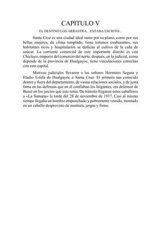 CAPITULO V
EL DESTINO LOS ARRASTRA... ESTABA ESCRITO...
Santa Cruz es una ciudad ideal tanto por su plano, como por sus
bellas mujeres, de clima templado, tiene terrenos exuberantes, sus
habitantes ricos y hospitalarios se dedican al cultivo de la caña de
azúcar. La corriente comercial de este importante distrito es con
Chiclayo, emporio del comercio del norte; después, en lo judicial, como
depende de la provincia de Hualgayoc, tiene vinculaciones estrechas
con esta capital.
Motivos judiciales llevaron a los señores Herminio Segura y
Eladio Estela de Hualgayoc a Santa Cruz. El primero tan conocido
dentro y fuera del departamento, de vastas relaciones sociales, y de justa
fama en las defensas que en él confiaban los litigantes, era defensor de
Benel en los juicios que este tenía. De tránsito llegaron estos caballeros
a «La Samana» la tarde del 28 de noviembre de 1917. Casi al mismo
tiempo llegaba un hombre emponchado y pobremente vestido, montado
en un caballo desprovisto de montura, jergas y freno.
 