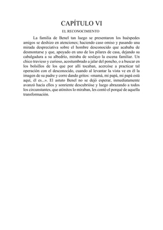 CAPÍTULO VI
EL RECONOCIMIENTO
La familia de Benel tan luego se presentaron los huéspedes
amigos se deshizo en atenciones; haciendo caso omiso y pasando una
mirada despreciativa sobre el hombre desconocido que acababa de
desmontarse y que, apoyado en uno de los pilares de casa, dejando su
cabalgadura a su albedrío, miraba de soslayo la escena familiar. Un
chico travieso y curioso, acostumbrado a jalar del poncho, o a buscar en
los bolsillos de los que por allí tocaban, acercóse a practicar tal
operación con el desconocido, cuando al levantar la vista ve en él la
imagen de su padre y corre dando gritos: «mamá, mi papá, mi papá está
aquí, él es...». El astuto Benel no se dejó esperar, inmediatamente
avanzó hacia ellos y sonriente descubrióse y luego abrazando a todos
los circunstantes, que atónitos lo miraban, les contó el porqué de aquella
transformación.
 