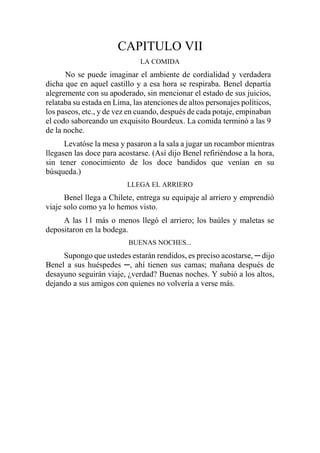 CAPITULO VII
LA COMIDA
No se puede imaginar el ambiente de cordialidad y verdadera
dicha que en aquel castillo y a esa hora se respiraba. Benel departía
alegremente con su apoderado, sin mencionar el estado de sus juicios,
relataba su estada en Lima, las atenciones de altos personajes políticos,
los paseos, etc., y de vez en cuando, después de cada potaje, empinaban
el codo saboreando un exquisito Bourdeux. La comida terminó a las 9
de la noche.
Levatóse la mesa y pasaron a la sala a jugar un rocambor mientras
llegasen las doce para acostarse. (Así dijo Benel refiriéndose a la hora,
sin tener conocimiento de los doce bandidos que venían en su
búsqueda.)
LLEGA EL ARRIERO
Benel llega a Chilete, entrega su equipaje al arriero y emprendió
viaje solo como ya lo hemos visto.
A las 11 más o menos llegó el arriero; los baúles y maletas se
depositaron en la bodega.
BUENAS NOCHES...
Supongo que ustedes estarán rendidos, es preciso acostarse, ─ dijo
Benel a sus huéspedes ─, ahí tienen sus camas; mañana después de
desayuno seguirán viaje, ¿verdad? Buenas noches. Y subió a los altos,
dejando a sus amigos con quienes no volvería a verse más.
 