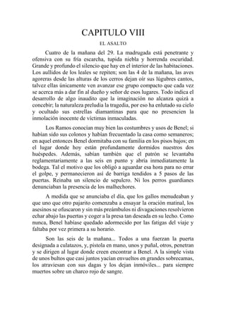 CAPITULO VIII
EL ASALTO
Cuatro de la mañana del 29. La madrugada está penetrante y
ofensiva con su fría escarcha, tupida niebla y horrenda oscuridad.
Grande y profundo el silencio que hay en el interior de las habitaciones.
Los aullidos de los leales se repiten; son las 4 de la mañana, las aves
agoreras desde las alturas de los cerros dejan oír sus lúgubres cantos,
talvez ellas únicamente ven avanzar ese grupo compacto que cada vez
se acerca más a dar fin al dueño y señor de esos lugares. Todo indica el
desarrollo de algo inaudito que la imaginación no alcanza quizá a
concebir; la naturaleza preludia la tragedia, por eso ha enlutado su cielo
y ocultado sus estrellas diamantinas para que no presencien la
inmolación inocente de víctimas inmaculadas.
Los Ramos conocían muy bien las costumbres y usos de Benel; si
habían sido sus colonos y habían frecuentado la casa como semaneros;
en aquel entonces Benel dormitaba con su familia en los pisos bajos; en
el lugar donde hoy están profundamente dormidos nuestros dos
huéspedes. Además, sabían también que el patrón se levantaba
reglamentariamente a las seis en punto y abría inmediatamente la
bodega. Tal el motivo que los obligó a aguardar esa hora para no errar
el golpe, y permanecieron así de barriga tendidos a 5 pasos de las
puertas. Reinaba un silencio de sepulcro. Ni los perros guardianes
denunciaban la presencia de los malhechores.
A medida que se anunciaba el día, que los gallos menudeaban y
que uno que otro pajarito comenzaba a ensayar la oración matinal, los
asesinos se ofuscaron y sin más preámbulos ni divagaciones resolvieron
echar abajo las puertas y coger a la presa tan deseada en su lecho. Como
nunca, Benel habíase quedado adormecido por las fatigas del viaje y
faltaba por vez primera a su horario.
Son las seis de la mañana... Todos a una fuerzan la puerta
designada a culatazos, y, pistola en mano, unos y puñal, otros, penetran
y se dirigen al lugar donde creen encontrar a Benel. A la simple vista
de unos bultos que casi juntos yacían envueltos en grandes sobrecamas,
los atraviesan con sus dagas y los dejan inmóviles... para siempre
muertos sobre un charco rojo de sangre.
 