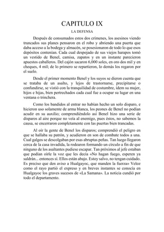 CAPITULO IX
LA DEFENSA
Después de consumados estos dos crímenes, los asesinos viendo
truncados sus planes pensaron en el robo y abriendo una puerta que
daba acceso a la bodega y almacén, se posesionaron de todo lo que esos
depósitos contenían. Cada cual despojado de sus viejos harapos tomó
un vestido de Benel, camisa, zapatos y en un instante parecieron
apuestos caballeros. Del cajón sacaron 6,000 soles, en oro dos mil y en
cheques, 4 mil; de lo primero se repartieron, lo demás los regaron por
el suelo.
Desde el primer momento Benel y los suyos se dieron cuenta que
se trataba de un asalto, y lejos de trastornarse, precipitarse o
confundirse, se vistió con la tranquilidad de costumbre, ídem su mujer,
hijos e hijas, bien pertrechados cada cual fue a ocupar su lugar en una
ventana o trinchera.
Como los bandidos al entrar no habían hecho un solo disparo, e
hicieron uso solamente de arma blanca, los peones de Benel no podían
acudir en su auxilio; comprendiéndolo así Benel hizo una serie de
disparos al aire porque no veía al enemigo, pues éstos, no sabemos la
causa, se encerraron completamente con las puertas bien trancadas.
Al oír la gente de Benel los disparos; comprendió el peligro en
que se hallaba su patrón, y acudieron en son de combate todos a una.
Cual galgos se descolgaban por esas abruptas peñas. Tan luego llegaron
cerca de la casa invadida, la rodearon formando un círculo a fin de que
ninguno de los asaltantes pudiese escapar. Tan próximos al jefe estaban
que podían oírle la voz que les decía «No hagan fuego, esperen ya
saldrán... entonces sí. Ellos están abajo. Estoy salvo, no tengan cuidado.
Es preciso que den aviso a Hualgayoc, que manden la fuerza» Veloz
como el rayo partió el expreso y en breves instantes se conocía en
Hualgayoc los graves sucesos de «La Samana». La noticia cundió por
todo el departamento.
 