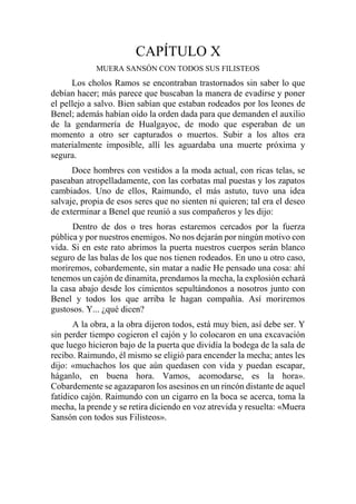 CAPÍTULO X
MUERA SANSÓN CON TODOS SUS FILISTEOS
Los cholos Ramos se encontraban trastornados sin saber lo que
debían hacer; más parece que buscaban la manera de evadirse y poner
el pellejo a salvo. Bien sabían que estaban rodeados por los leones de
Benel; además habían oído la orden dada para que demanden el auxilio
de la gendarmería de Hualgayoc, de modo que esperaban de un
momento a otro ser capturados o muertos. Subir a los altos era
materialmente imposible, allí les aguardaba una muerte próxima y
segura.
Doce hombres con vestidos a la moda actual, con ricas telas, se
paseaban atropelladamente, con las corbatas mal puestas y los zapatos
cambiados. Uno de ellos, Raimundo, el más astuto, tuvo una idea
salvaje, propia de esos seres que no sienten ni quieren; tal era el deseo
de exterminar a Benel que reunió a sus compañeros y les dijo:
Dentro de dos o tres horas estaremos cercados por la fuerza
pública y por nuestros enemigos. No nos dejarán por ningún motivo con
vida. Si en este rato abrimos la puerta nuestros cuerpos serán blanco
seguro de las balas de los que nos tienen rodeados. En uno u otro caso,
moriremos, cobardemente, sin matar a nadie He pensado una cosa: ahí
tenemos un cajón de dinamita, prendamos la mecha, la explosión echará
la casa abajo desde los cimientos sepultándonos a nosotros junto con
Benel y todos los que arriba le hagan compañía. Así moriremos
gustosos. Y... ¿qué dicen?
A la obra, a la obra dijeron todos, está muy bien, así debe ser. Y
sin perder tiempo cogieron el cajón y lo colocaron en una excavación
que luego hicieron bajo de la puerta que dividía la bodega de la sala de
recibo. Raimundo, él mismo se eligió para encender la mecha; antes les
dijo: «muchachos los que aún quedasen con vida y puedan escapar,
háganlo, en buena hora. Vamos, acomodarse, es la hora».
Cobardemente se agazaparon los asesinos en un rincón distante de aquel
fatídico cajón. Raimundo con un cigarro en la boca se acerca, toma la
mecha, la prende y se retira diciendo en voz atrevida y resuelta: «Muera
Sansón con todos sus Filisteos».
 