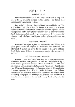 CAPITULO XII
LOS COMENTARIOS
Diversos eran alrededor de asalto tan sonado; más se aseguraba
que de los 12 asaltantes ninguno había escapado que habían sido
carbonizados y reducidos a cenizas.
Los periódicos llamaron la atención de las autoridades y pedían
se constituyera el Juez de Primera Instancia a instaurar el sumario
respectivo. Si vamos al fondo del asunto; casi todos los espíritus estaban
predispuestos contra Benel; la política sobre todo le hizo mucho daño.
Desde Cajamarca se le tramó la red, y aprovechando de los sucesos del
28 de noviembre la Corte comisionó a un Juez adoc que ejecutara sus
planes.
DESPUÉS DE LA HUIDA
Benel con los suyos bajaron inmediatamente y se unieron a su
gente procediendo en seguida a desenterrar los cadáveres del
infortunado Segura y del joven Estela. Luego se dirigieron al lugar
donde había caído Uriarte, se encontraba muerto bajo un cerco de
piedras.
LLEGADA DEL JUEZ Y LA TROPA
Pasaron todavía más de ocho días para que se constituyera el juez
de Primera Instancia de Cajamarca Dr. José del Carmen Gallardo y la
fuerza pública que en número de 25 estaban comandados por el teniente
Coimeras, el Comisario de Santa Cruz Julio Vargas con 10 gendarmes
y un alférez de Hualgayoc con 15. Cincuenta hombres debían ejecutar
el plan de capturar a Benel. Una vez en «La Samana» el juez Gallardo
acompañado del Escribano Temístocles Montoya y del médico titular
de Chota y Hualgayoc Dr. Hermógenes Coronado Vigil levantaban el
sumario con la autopsia de los tres cadáveres y demás diligencias del
caso.
 