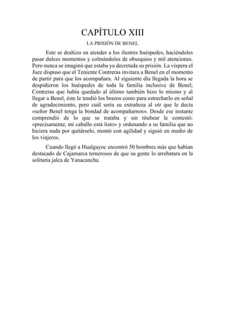 CAPÍTULO XIII
LA PRISIÓN DE BENEL
Este se deshizo en atender a los ilustres huéspedes, haciéndoles
pasar dulces momentos y colmándoles de obsequios y mil atenciones.
Pero nunca se imaginó que estaba ya decretada su prisión. La víspera el
Juez dispuso que el Teniente Contreras invitara a Benel en el momento
de partir para que los acompañara. Al siguiente día llegada la hora se
despidieron los huéspedes de toda la familia inclusive de Benel;
Contreras que había quedado al último también hizo lo mismo y al
llegar a Benel, éste le tendió los brazos como para estrecharlo en señal
de agradecimiento, pero cuál sería su extrañeza al oír que le decía
«señor Benel tenga la bondad de acompañarnos». Desde ese instante
comprendió de lo que se trataba y sin titubear le contestó:
«precisamente, mi caballo está listo» y ordenando a su familia que no
hiciera nada por quitárselo, montó con agilidad y siguió en medio de
los viajeros.
Cuando llegó a Hualgayoc encontró 50 hombres más que habían
destacado de Cajamarca temerosos de que su gente lo arrebatara en la
solitaria jalca de Yanacancha.
 