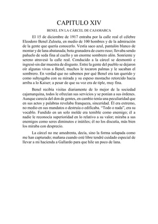 CAPITULO XIV
BENEL EN LA CÁRCEL DE CAJAMARCA
El 15 de diciembre de 1917 entraba por la calle real el célebre
Eleodoro Benel Zuloeta, en medio de 100 hombres y de la admiración
de la gente que quería conocerlo. Vestía saco azul, pantalón blanco de
montar y de lana abatanada; bota granadera de cuero ruso; llevaba sendo
pañuelo de seda fina al cuello y un enorme sombrero alón. Sonriente y
sereno atravesó la calle real. Conducido a la cárcel se desmontó e
ingresó sin dar muestra de disgusto. Entre la gente del pueblo se dejaron
oír algunas vivas a Benel, muchos le tocaron palmas y le sacaban el
sombrero. En verdad que no sabemos por qué Benel era tan querido y
como subyugaba con su mirada y su espeso mostacho retorcido hacia
arriba a lo Kaiser; a pesar de que su voz era de tiple, muy fina.
Benel recibía visitas diariamente de lo mejor de la sociedad
cajamarquina, todos le ofrecían sus servicios y se ponían a sus órdenes.
Aunque carecía del don de gentes, en cambio tenía una peculiaridad que
en sus actos y palabras revelaba franqueza, sinceridad. Él era extremo,
no medio en sus mandatos o destruía o edificaba. “Todo o nada”, era su
vocablo. Fundido en un solo molde era temible como enemigo; él a
nadie le reconocía superioridad en lo relativo a su valor; miraba a sus
enemigos como seres diminutos e inútiles; él no los discutía, más bien
los miraba con desprecio.
La cárcel no me amedrenta, decía, sino la forma solapada como
me han capturado; mañana cuando esté libre tendré cuidado especial de
llevar a mi hacienda a Gallardo para que hile un poco de lana.
 