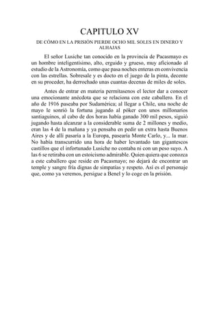 CAPITULO XV
DE CÓMO EN LA PRISIÓN PIERDE OCHO MIL SOLES EN DINERO Y
ALHAJAS
El señor Lusiche tan conocido en la provincia de Pacasmayo es
un hombre inteligentísimo, alto, erguido y grueso, muy aficionado al
estudio de la Astronomía, como que pasa noches enteras en convivencia
con las estrellas. Sobresale y es docto en el juego de la pinta, decente
en su proceder, ha derrochado unas cuantas decenas de miles de soles.
Antes de entrar en materia permítasenos el lector dar a conocer
una emocionante anécdota que se relaciona con este caballero. En el
año de 1916 paseaba por Sudamérica; al llegar a Chile, una noche de
mayo le sonrió la fortuna jugando al póker con unos millonarios
santiaguinos, al cabo de dos horas había ganado 300 mil pesos, siguió
jugando hasta alcanzar a la considerable suma de 2 millones y medio,
eran las 4 de la mañana y ya pensaba en pedir un extra hasta Buenos
Aires y de allí pasaría a la Europa, pasearía Monte Carlo, y... la mar.
No había transcurrido una hora de haber levantado tan gigantescos
castillos que el infortunado Lusiche no contaba ni con un peso suyo. A
las 6 se retiraba con un estoicismo admirable. Quien quiera que conozca
a este caballero que reside en Pacasmayo; no dejará de encontrar un
temple y sangre fría dignas de simpatías y respeto. Así es el personaje
que, como ya veremos, persigue a Benel y lo coge en la prisión.
 