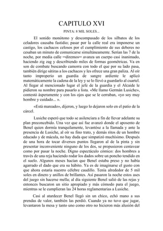 CAPITULO XVI
PINTA: 8 MIL SOLES...
El sonido monótono y descompasado de los silbatos de los
celadores causaba fastidio; pasar por la calle real era imponerse un
castigo, los cachacos celosos por el cumplimiento de sus deberes no
cesaban un minuto de comunicarse simultáneamente. Serían las 7 de la
noche, por media calle ─diremos─ avanza un cuerpo casi inanimado,
haciendo zig zag y describiendo miles de formas geométricas. Va en
son de combate buscando camorra con todo el que por su lado pasa,
también dirige sátiras a los cachacos y les ofrece una gran paliza. Al oír
tanto improperio un guardia de sangre ardiente le aplicó
matemáticamente la cadena de la ley y se lo llevó a guardarlo al cuartel.
Al llegar al mencionado lugar el jefe de la guardia y el Alcaide le
pidieron su nombre para pasarlo a lista. «Me llamo Germán Lusiche»,
contestó ásperamente y con los ojos que se le cerraban, «yo soy muy
hombre y cuidado... ».
«Está mareado», dijeron, y luego lo dejaron solo en el patio de la
cárcel.
Lusiche esperó que todo se asilenciara a fin de llevar adelante su
plan preconcebido. Una vez que así fue avanzó donde el aposento de
Benel quien dormía tranquilamente, levantóse a la llamada y ante la
presencia de Lusiche, al oír su fino trato, y demás ritos de un hombre
educado y de mácula, no hay duda que simpatizó muchísimo. Después
de una hora de tocar diversos puntos llegaron al de la pinta y sin
presentar inconveniente ninguno de los dos, se propusieron centavear
como por pasar la noche. Digno espectáculo cómico: dos hombres a
través de una reja haciendo rodar los dados sobre un poncho tendido en
el suelo. Algunos meses hacían que Benel estaba preso y no había
agarrado el dado que era su hábito. Ya es de imaginarse el gusto con
que ahora estaría nuestro célebre caudillo. Tenía alrededor de 5 mil
soles en dinero y anillos de brillantes. Así pasaron la noche estos ases
del juego sin hacerse mella; al día siguiente Benel salió de las rejas y
entonces buscaron un sitio apropiado y más cómodo para el juego,
mientras se le cumplieran las 24 horas reglamentarias a Lusiche.
Casi al atardecer Benel llegó sin un chico, echó mano a sus
prendas de valor, también las perdió. Cuando ya no tuvo que jugar,
levantaron la mesa y tanto uno como otro no hicieron más alusión del
 