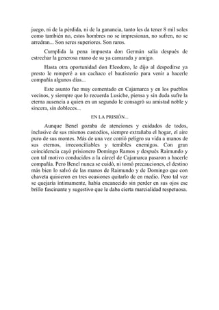 juego, ni de la pérdida, ni de la ganancia, tanto les da tener 8 mil soles
como también no, estos hombres no se impresionan, no sufren, no se
arredran... Son seres superiores. Son raros.
Cumplida la pena impuesta don Germán salía después de
estrechar la generosa mano de su ya camarada y amigo.
Hasta otra oportunidad don Eleodoro, le dijo al despedirse ya
presto le romperé a un cachaco el bautisterio para venir a hacerle
compañía algunos días...
Este asunto fue muy comentado en Cajamarca y en los pueblos
vecinos, y siempre que lo recuerda Lusiche, piensa y sin duda sufre la
eterna ausencia a quien en un segundo le consagró su amistad noble y
sincera, sin dobleces...
EN LA PRISIÓN...
Aunque Benel gozaba de atenciones y cuidados de todos,
inclusive de sus mismos custodios, siempre extrañaba el hogar, el aire
puro de sus montes. Más de una vez corrió peligro su vida a manos de
sus eternos, irreconciliables y temibles enemigos. Con gran
coincidencia cayó prisionero Domingo Ramos y después Raimundo y
con tal motivo conducidos a la cárcel de Cajamarca pasaron a hacerle
compañía. Pero Benel nunca se cuidó, ni tomó precauciones, el destino
más bien lo salvó de las manos de Raimundo y de Domingo que con
chaveta quisieron en tres ocasiones quitarlo de en medio. Pero tal vez
se quejaría íntimamente, había encanecido sin perder en sus ojos ese
brillo fascinante y sugestivo que le daba cierta marcialidad respetuosa.
 