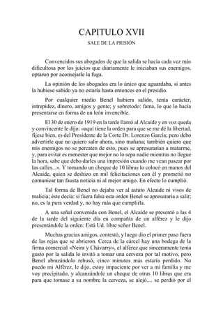 CAPITULO XVII
SALE DE LA PRISIÓN
Convencidos sus abogados de que la salida se hacía cada vez más
dificultosa por los juicios que diariamente le iniciaban sus enemigos,
optaron por aconsejarle la fuga.
La opinión de los abogados era lo único que aguardaba, si antes
la hubiese sabido ya no estaría hasta entonces en el presidio.
Por cualquier medio Benel hubiera salido, tenía carácter,
intrepidez, dinero, amigos y gente; y sobretodo: fama, lo que lo hacía
presentarse en forma de un león invencible.
El 30 de enero de 1919 en la tarde llamó al Alcaide y en voz queda
y convincente le dijo: «aquí tiene la orden para que se me dé la libertad,
fíjese bien, es del Presidente de la Corte Dr. Lorenzo García; pero debo
advertirle que no quiero salir ahora, sino mañana; también quiero que
mis enemigos no se percaten de esto, pues se apresurarían a matarme,
y, para evitar es menester que mejor no lo sepa nadie mientras no llegue
la hora, sabe que debo darles una impresión cuando me vean pasear por
las calles...». Y tomando un cheque de 10 libras lo colocó en manos del
Alcaide, quien se deshizo en mil felicitaciones con él y prometió no
comunicar tan fausta noticia ni al mejor amigo. En efecto lo cumplió.
Tal forma de Benel no dejaba ver al astuto Alcaide ni visos de
malicia; éste decía: si fuera falsa esta orden Benel se apresuraría a salir;
no, es la pura verdad y, no hay más que cumplirla.
A una señal convenida con Benel, el Alcaide se presentó a las 4
de la tarde del siguiente día en compañía de un alférez y le dijo
presentándole la orden: Está Ud. libre señor Benel.
Muchas gracias amigos, contestó, y luego dio el primer paso fuera
de las rejas que se abrieron. Cerca de la cárcel hay una bodega de la
firma comercial «Neira y Chávarry», el alférez que sinceramente tenía
gusto por la salida lo invitó a tomar una cerveza por tal motivo, pero
Benel abrazándolo rehusó, cinco minutos más estaría perdido. No
puedo mi Alférez, le dijo, estoy impaciente por ver a mi familia y me
voy precipitado, y alcanzándole un cheque de otras 10 libras que era
para que tomase a su nombre la cerveza, se alejó.... se perdió por el
 