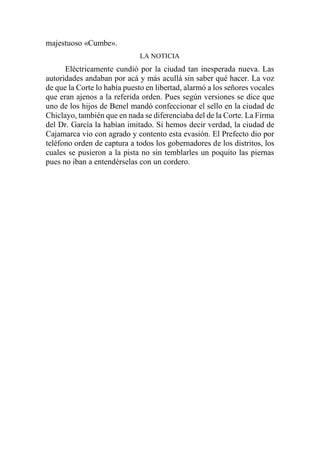 majestuoso «Cumbe».
LA NOTICIA
Eléctricamente cundió por la ciudad tan inesperada nueva. Las
autoridades andaban por acá y más acullá sin saber qué hacer. La voz
de que la Corte lo había puesto en libertad, alarmó a los señores vocales
que eran ajenos a la referida orden. Pues según versiones se dice que
uno de los hijos de Benel mandó confeccionar el sello en la ciudad de
Chiclayo, también que en nada se diferenciaba del de la Corte. La Firma
del Dr. García la habían imitado. Si hemos decir verdad, la ciudad de
Cajamarca vio con agrado y contento esta evasión. El Prefecto dio por
teléfono orden de captura a todos los gobernadores de los distritos, los
cuales se pusieron a la pista no sin temblarles un poquito las piernas
pues no iban a entendérselas con un cordero.
 