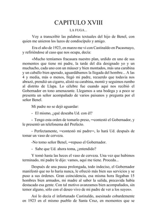 CAPITULO XVIII
LA FUGA...
Voy a transcribir las palabras textuales del hijo de Benel, con
quien me unieron los lazos de condiscípulo y amigo.
Era el año de 1923, en marzo me vi con Castinaldo en Pacasmayo,
y refiriéndose al caso que nos ocupa, decía:
«Mucho temíamos fracasara nuestro plan, urdido en uno de sus
momentos que tiene mi padre, la tarde del día designado yo y un
muchacho, cada uno con un máuser y bien montados, más una carabina
y un caballo bien aperado, aguardábamos la llegada del hombre... A las
4 y media, más o menos, llegó mi padre, recuerdo que todavía nos
abrazó, prendió un cigarro, alistó su carabina, montó y seguimos rumbo
al distrito de Llapa. Lo célebre fue cuando aquí nos recibió el
Gobernador en tono amenazante. Llegamos a una bodega y a poco se
presenta un señor acompañado de varios paisanos y pregunta por el
señor Benel.
Mi padre no se dejó aguardar:
- El mismo, ¿qué deseaba Ud. con él?
- Tengo esta orden de tomarlo preso, ─contestó el Gobernador, y
le presentó un telefonema del Prefecto.
- Perfectamente, ─contestó mi padre─, lo hará Ud. después de
tomar un vaso de cerveza.
-No tomo señor Benel, ─repuso el Gobernador.
- Sabe que Ud. ahora toma, ¿entendido?
Y tomó hasta las heces el vaso de cerveza. Una vez que hubimos
terminado, mi padre le dijo: vamos, aquí me tiene. Proceda...
Después de una pausa prolongada, todo indeciso, el Gobernador
manifestó que no lo haría nunca, le ofreció más bien sus servicios y se
puso a sus órdenes. Gran coincidencia, esa misma hora llegaban 15
hombres bien armados, mi madre al saber la salida, precavida había
destacado esa gente. Con tal motivo avanzamos bien acompañados, sin
temor alguno, sólo con el deseo vivo de mi padre de ver a los suyos».
Así lo decía el infortunado Castinaldo, asesinado cobardemente
en 1923 en el mismo pueblo de Santa Cruz, en momentos que se
 