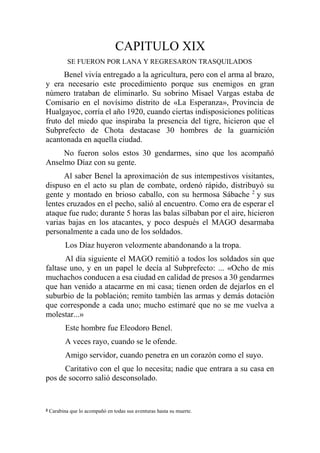 CAPITULO XIX
SE FUERON POR LANA Y REGRESARON TRASQUILADOS
Benel vivía entregado a la agricultura, pero con el arma al brazo,
y era necesario este procedimiento porque sus enemigos en gran
número trataban de eliminarlo. Su sobrino Misael Vargas estaba de
Comisario en el novísimo distrito de «La Esperanza», Provincia de
Hualgayoc, corría el año 1920, cuando ciertas indisposiciones políticas
fruto del miedo que inspiraba la presencia del tigre, hicieron que el
Subprefecto de Chota destacase 30 hombres de la guarnición
acantonada en aquella ciudad.
No fueron solos estos 30 gendarmes, sino que los acompañó
Anselmo Díaz con su gente.
Al saber Benel la aproximación de sus intempestivos visitantes,
dispuso en el acto su plan de combate, ordenó rápido, distribuyó su
gente y montado en brioso caballo, con su hermosa Sábache 2
y sus
lentes cruzados en el pecho, salió al encuentro. Como era de esperar el
ataque fue rudo; durante 5 horas las balas silbaban por el aire, hicieron
varias bajas en los atacantes, y poco después el MAGO desarmaba
personalmente a cada uno de los soldados.
Los Díaz huyeron velozmente abandonando a la tropa.
Al día siguiente el MAGO remitió a todos los soldados sin que
faltase uno, y en un papel le decía al Subprefecto: ... «Ocho de mis
muchachos conducen a esa ciudad en calidad de presos a 30 gendarmes
que han venido a atacarme en mi casa; tienen orden de dejarlos en el
suburbio de la población; remito también las armas y demás dotación
que corresponde a cada uno; mucho estimaré que no se me vuelva a
molestar...»
Este hombre fue Eleodoro Benel.
A veces rayo, cuando se le ofende.
Amigo servidor, cuando penetra en un corazón como el suyo.
Caritativo con el que lo necesita; nadie que entrara a su casa en
pos de socorro salió desconsolado.
2 Carabina que lo acompañó en todas sus aventuras hasta su muerte.
 