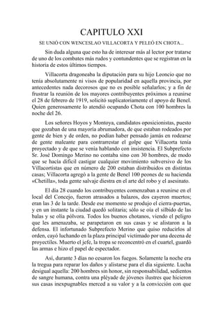 CAPITULO XXI
SE UNIÓ CON WENCESLAO VILLACORTA Y PELEÓ EN CHOTA...
Sin duda alguna que esto ha de interesar más al lector por tratarse
de uno de los combates más rudos y contundentes que se registran en la
historia de estos últimos tiempos.
Villacorta dragoneaba la diputación para su hijo Leoncio que no
tenía absolutamente ni visos de popularidad en aquella provincia, por
antecedentes nada decorosos que no es posible señalarlos; y a fin de
frustrar la reunión de los mayores contribuyentes próximos a reunirse
el 28 de febrero de 1919, solicitó suplicatoriamente el apoyo de Benel.
Quien generosamente lo atendió ocupando Chota con 100 hombres la
noche del 26.
Los señores Hoyos y Montoya, candidatos oposicionistas, puesto
que gozaban de una mayoría abrumadora, de que estaban rodeados por
gente de bien y de orden, no podían haber pensado jamás en rodearse
de gente maleante para contrarrestar el golpe que Villacorta tenía
proyectado y de que se venía hablando con insistencia. El Subprefecto
Sr. José Domingo Merino no contaba sino con 30 hombres, de modo
que se hacía difícil castigar cualquier movimiento subversivo de los
Villacortistas que en número de 200 estaban distribuidos en distintas
casas; Villacorta agregó a la gente de Benel 100 peones de su hacienda
«Chetilla», toda gente salvaje diestra en el arte del robo y el asesinato.
El día 28 cuando los contribuyentes comenzaban a reunirse en el
local del Concejo, fueron atrasados a balazos, dos cayeron muertos;
eran las 3 de la tarde. Desde ese momento se produjo el cierra-puertas,
y en un instante la ciudad quedó solitaria; sólo se oía el silbido de las
balas y se olía pólvora. Todos los buenos chotanos, viendo el peligro
que les amenazaba, se parapetaron en sus casas y se alistaron a la
defensa. El infortunado Subprefecto Merino que quiso reducirlos al
orden, cayó luchando en la plaza principal victimado por una decena de
proyectiles. Muerto el jefe, la tropa se reconcentró en el cuartel, guardó
las armas e hizo el papel de espectador.
Así, durante 3 días no cesaron los fuegos. Solamente la noche era
la tregua para reparar los daños y alistarse para el día siguiente. Lucha
desigual aquella: 200 hombres sin honor, sin responsabilidad, sedientos
de sangre humana, contra una pléyade de jóvenes ilustres que hicieron
sus casas inexpugnables merced a su valor y a la convicción con que
 