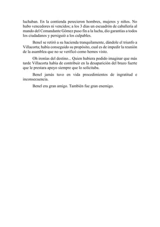 luchaban. En la contienda perecieron hombres, mujeres y niños. No
hubo vencedores ni vencidos; a los 3 días un escuadrón de caballería al
mando del Comandante Gómez puso fin a la lucha, dio garantías a todos
los ciudadanos y persiguió a los culpables.
Benel se retiró a su hacienda tranquilamente, dándole el triunfo a
Villacorta; había conseguido su propósito, cual es de impedir la reunión
de la asamblea que no se verificó como hemos visto.
Oh ironías del destino... Quien hubiera podido imaginar que más
tarde Villacorta había de contribuir en la desaparición del brazo fuerte
que le prestara apoyo siempre que lo solicitaba.
Benel jamás tuvo en vida procedimientos de ingratitud e
inconsecuencia.
Benel era gran amigo. También fue gran enemigo.
 