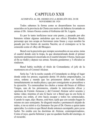 CAPITULO XXII
ACOMPAÑA AL DR. OSORES EN LA REBELIÓN DEL 20 DE
NOVIEMBRE DE 1924
Todos sabemos la forma como se desarrollaron los sucesos
acaecidos en la provincia de Chota con motivo de haberse levantado en
armas el Dr. Arturo Osores contra el Gobierno del Sr. Leguía.
Es por lo tanto inoficioso tocar este punto, y pasando por alto
bástenos relatar algunas anécdotas que nos ofrece Eleodoro Benel,
personaje que nos ocupa en borronear estas líneas y cuyo nombre ha
pasado por los límites de nuestra Nación; en el extranjero se le ha
conocido como el «Rey del Bosque»
Benel con la precisión que siempre acostumbra en sus actos, toma
el cuartel donde está la tropa, la que desmoralizada desde el primer
momento permaneció encerrada en el cuartel durante 4 horas, hasta que
al fin se rindió y depuso sus armas. Sesenta gendarmes y 3 oficiales se
rindieron.
Benel había recibido el título de Comandante; el jefe de la
montonera era el Coronel Alcázar.
Sería las 7 de la noche cuando el Comandante se dirige al lugar
donde están los presos; seguíanlo detrás 10 cholos emponchados, ya
cerca, ordena y manda que los prisioneros deben ser fusilados
inmediatamente en media plaza y que por consiguiente se procediese a
la ejecución. Ya comenzaban los cholos a tomar del brazo al Alférez
Vargas, uno de los prisioneros, citando la intervención eficaz y
oportuna de Fermín Arrascue y del Coronel Alcázar salvó sesenta y
tantas vidas; mientras el uno le hacía ver a Benel que no era lícita ni
correcta esa orden, el otro hacía escapar a todos los sentenciados.
Cuando lo supo, dijo: Bueno, está bien; ojalá que con ustedes hagan lo
mismo en caso semejante. Se disgustó mucho y permaneció alejado de
todos, si no se retiró a «La Samana» fue por el Dr. Osores a quien tanto
apreciaba. Lo cierto es que Benel desde entonces acompañó, pero ya no
luchó. No estaba con las doctrinas de Alcázar, contemporizadoras.
Como el rayo, quería fulminar y que no quedara huella del enemigo, ni
el recuerdo.
 
