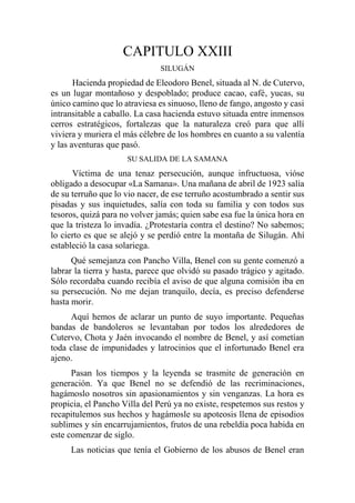 CAPITULO XXIII
SILUGÁN
Hacienda propiedad de Eleodoro Benel, situada al N. de Cutervo,
es un lugar montañoso y despoblado; produce cacao, café, yucas, su
único camino que lo atraviesa es sinuoso, lleno de fango, angosto y casi
intransitable a caballo. La casa hacienda estuvo situada entre inmensos
cerros estratégicos, fortalezas que la naturaleza creó para que allí
viviera y muriera el más célebre de los hombres en cuanto a su valentía
y las aventuras que pasó.
SU SALIDA DE LA SAMANA
Víctima de una tenaz persecución, aunque infructuosa, vióse
obligado a desocupar «La Samana». Una mañana de abril de 1923 salía
de su terruño que lo vio nacer, de ese terruño acostumbrado a sentir sus
pisadas y sus inquietudes, salía con toda su familia y con todos sus
tesoros, quizá para no volver jamás; quien sabe esa fue la única hora en
que la tristeza lo invadía. ¿Protestaría contra el destino? No sabemos;
lo cierto es que se alejó y se perdió entre la montaña de Silugán. Ahí
estableció la casa solariega.
Qué semejanza con Pancho Villa, Benel con su gente comenzó a
labrar la tierra y hasta, parece que olvidó su pasado trágico y agitado.
Sólo recordaba cuando recibía el aviso de que alguna comisión iba en
su persecución. No me dejan tranquilo, decía, es preciso defenderse
hasta morir.
Aquí hemos de aclarar un punto de suyo importante. Pequeñas
bandas de bandoleros se levantaban por todos los alrededores de
Cutervo, Chota y Jaén invocando el nombre de Benel, y así cometían
toda clase de impunidades y latrocinios que el infortunado Benel era
ajeno.
Pasan los tiempos y la leyenda se trasmite de generación en
generación. Ya que Benel no se defendió de las recriminaciones,
hagámoslo nosotros sin apasionamientos y sin venganzas. La hora es
propicia, el Pancho Villa del Perú ya no existe, respetemos sus restos y
recapitulemos sus hechos y hagámosle su apoteosis llena de episodios
sublimes y sin encarrujamientos, frutos de una rebeldía poca habida en
este comenzar de siglo.
Las noticias que tenía el Gobierno de los abusos de Benel eran
 