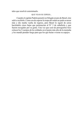 tales que resolvió exterminarlo.
QUE VEAN SU ESPEJO...
Cuando el capitán Padrón penetró en Silugán en pos de Benel, éste
salió a recibirlo. Como era de esperar la tropa del orden no pudo avanzar
más y dio media vuelta de regreso, pero Benel lo siguió de cerca
haciéndole cinco bajas que pertenecían al N° 3 de caballería y que
fueron recogidos por su gente. Una vez que cesó de perseguirlos hizo
colocar los 5 cuerpos de los soldados en el punto más alto de la montaña
y los mandó prender fuego para que los que huían «vieran su espejo».
 