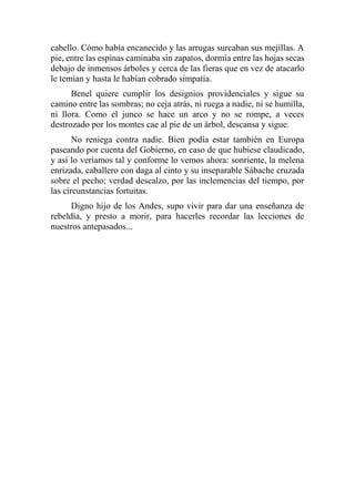 cabello. Cómo había encanecido y las arrugas surcaban sus mejillas. A
pie, entre las espinas caminaba sin zapatos, dormía entre las hojas secas
debajo de inmensos árboles y cerca de las fieras que en vez de atacarlo
le temían y hasta le habían cobrado simpatía.
Benel quiere cumplir los designios providenciales y sigue su
camino entre las sombras; no ceja atrás, ni ruega a nadie, ni se humilla,
ni llora. Como el junco se hace un arco y no se rompe, a veces
destrozado por los montes cae al pie de un árbol, descansa y sigue.
No reniega contra nadie. Bien podía estar también en Europa
paseando por cuenta del Gobierno, en caso de que hubiese claudicado,
y así lo veríamos tal y conforme lo vemos ahora: sonriente, la melena
enrizada, caballero con daga al cinto y su inseparable Sábache cruzada
sobre el pecho; verdad descalzo, por las inclemencias del tiempo, por
las circunstancias fortuitas.
Digno hijo de los Andes, supo vivir para dar una enseñanza de
rebeldía, y presto a morir, para hacerles recordar las lecciones de
nuestros antepasados...
 