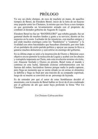 PRÓLOGO
Yo soy un cholo chotano, de esos de machete en mano, de aquellos
tiempos de Benel, de Eleodoro Benel; inicio de la letra de un huayno
muy popular entre los Chotanos, la misma que nos lleva a esos tiempos
en que germinaba un levantamiento armado con el propósito de
combatir al dictador gobierno de Augusto B. Leguía.
Eleodoro Benel no fue un “BANDOLERO” que robaba ganado, fue un
gamonal dueño de muchos fundos y gente a su servicio, diestro en los
negocios en la costa. Luchador de las injusticias, con muchos amigos y
por ende muchos enemigos como los “bandoleros” y “cuatreros” y la
rivalidad con otros hacendados que buscaban eliminarlo, por otro lado
al ser partidario de cierto partido político y apoyar sus causas lo llevo a
ganarse muchos detractores y convertirse en enemigo del gobierno.
En su última etapa se unió a la insurrección de Osores y Balcázar cuyo
objetivo era no permitir la reelección de Leguía y acabar con los abusos
y corruptela imperante en Chota, más esta revolución termino sin éxito,
con Alacazar fusilado y Osores en prisión, Benel toma el mando y
continua en esta lucha, liderando exitosas enfrentamientos con las
fuerzas del orden, haciéndose famoso porque nadie lo podía capturar,
pero llega un momento que se siente sitiado ya sin armas ni alimentos
se debilita y llega su final por una traición de su compadre espiritual,
luego de su muerte se convirtió en un personaje de leyenda.
Es de entender por qué el autor de estas Semblanzas decidió el
anonimato, con la muerte de Benel hablar en favor de él era condenado
por el gobierno de ahí que autor haya preferido la firma “Por Un
Chotano”
Un Chotano Cabracanchino
 