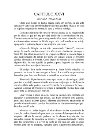 CAPÍTULO XXVI
SUENA LA HORA FATAL
Claro que Benel no había nacido para ser eterno, su día está
señalado y la hora se aproxima; la parca con su guadaña filuda y en tono
de súplica y regocijo lo abraza, lo besa y lo lleva consigo.
Copiamos fielmente la versión verídica acerca de su muerte dada
por la viuda y que no hay por qué dudar de la autenticidad de ella.
Tantos comentarios hay, pero ninguno de ellos tiene visos de verdad,
son inventados a manera de fábula y que cada cual lo relata a su antojo
agregando o quitando la parte que mejor le conviene.
«Cerca de Silugán, en un sitio denominado “Arenal”, tenía un
amigo de mucha confianza que vivía allí en una chocita con su mujer e
hijos. Un día, 28 de noviembre, se le apareció Benel y esto dio lugar a
una manifestación de cariño por parte del amigo, quien le presentó
comida abundante y bebida. Como Benel no tomara de ese alimento
algunos días, le vino aquello de perlas, a poco llegaron sus hijos con
quienes dio fin a semejante banquete.
El amigo éste tenía compromiso y hasta había ofrecido su
pescuezo en caso de no entregar a Benel. La ocasión se presentaba
favorable para dar cumplimiento a su traidora y cobarde oferta.
Simulando hipócritamente tener que hacer en cierto lugar, pidió
permiso y se alejó, recomendando antes a su mujer que no lo dejase ir
mientras él iba a dar parte al teniente Temoche de la presencia de Benel.
Aunque la mujer al principio se opuso a semejante felonía, tuvo que
ceder ante las amenazas del marido.
Una vez que el indio se alejó, Benel se internó en la montaña sin
presentir el pensamiento del amigo. Sus hijos tomaron otro camino,
pues casi nunca estaban juntos, siempre distribuidos procurando sí
guardar cierta distancia que los favoreciera en el momento de peligro.
Benel se quedó solo.
Mientras el Judas llegaba al sitio donde estaba acantonada la
tropa, la cual se divertía alegremente por tratarse del cumpleaños de un
sargento. Al oír la noticia judaica, no le dieron importancia, tan
cansados estaban de esta clase de avisos, y siguieron bailando. Tantos
eran los juramentos y a la voz de «está en mi casa, mi vida si acaso
miento, esta vez no escapará, Teniente deme siquiera dos gendarmes»,
 