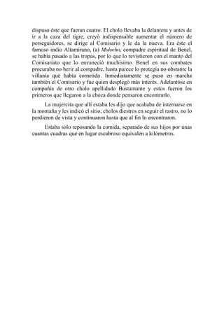 dispuso éste que fueran cuatro. El cholo llevaba la delantera y antes de
ir a la caza del tigre, creyó indispensable aumentar el número de
perseguidores, se dirige al Comisario y le da la nueva. Era éste el
famoso indio Altamirano, (a) Molocho, compadre espiritual de Benel,
se había pasado a las tropas, por lo que lo revistieron con el manto del
Comisariato que lo envaneció muchísimo. Benel en sus combates
procuraba no herir al compadre, hasta parece lo protegía no obstante la
villanía que había cometido. Inmediatamente se puso en marcha
también el Comisario y fue quien desplegó más interés. Adelantóse en
compañía de otro cholo apellidado Bustamante y estos fueron los
primeros que llegaron a la choza donde pensaron encontrarlo.
La mujercita que allí estaba les dijo que acababa de internarse en
la montaña y les indicó el sitio; cholos diestros en seguir el rastro, no lo
perdieron de vista y continuaron hasta que al fin lo encontraron.
Estaba solo reposando la comida, separado de sus hijos por unas
cuantas cuadras que en lugar escabroso equivalen a kilómetros.
 