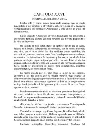 CAPITULO XXVII
CONTINÚA EL RELATO LA VIUDA
Estaba solo y como nunca descuidado cuando oyó un ruido
precipitado a sus espaldas y al volver la cabeza vio que se le acercaba
vertiginosamente su compadre Altamirano y otro cholo en guisa de
tomarlo preso.
En un segundo Altamirano al verse descubierto por el hombre a
quien tanto temía le disparó con una carabina que llevaba preparada y
lo hirió en la pierna.
Ha llegado la hora fatal, Benel al sentirse herido cae al suelo,
levanta su Sábache, corresponde al compadre, con la misma moneda;
otro tiro, cae el otro cholo; los dos traidores yacen tendidos, sin
movimiento, muertos; a veinte pasos Benel con la pierna destrozada que
se arrastra con intenciones de ocultarse y las voces que desde lejos
gritaban sus hijos: papá escápese por acá... por acá. Estos al oír los
disparos salieron a la parte más alta y avisaron a la fuerza que avanzaba
hacia donde se encontraba su padre, para entretenerlos, mientras
escapara Benel, los hijos hacían fuego.
La fuerza guiada por el Judas llegó al lugar de los sucesos,
encontró a los dos cholos que no podían pararse, pues cuando se
sintieron heridos fingieron aparecer como muertos a fin de librarse que
Benel los ultimara, los rastreros siguieron las huellas de sangre que en
su fuga iba dejando Benel, lo siguieron, y bien pronto dieron con él que
apenas podía arrastrarse.
Benel en un momento midió su situación, penetró en la magnitud
del caso, adivinó la intención de sus numerosos perseguidores, y
haciendo un supremo esfuerzo colocóse el cañon de su amada Sábache
en el pómulo derecho, y dice:
«En poder de ustedes, vivo, jamás .... eso nunca». Y se disparó la
Sábache, la única que lo acompañó hasta el postrer momento.
Cuando los eternos perseguidores llegaron, Benel había dejado de
ser, había pasado a mejor vida. Habíase quedado con su Sábache
cruzada sobre el pecho, la tenía asida con las dos manos en aptitud de
besarla, habíase quedado aquel hombre tan discutido y tan temido.
Luchador infatigable. Guerrillero indomable. Símbolo del
 