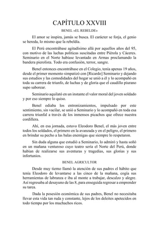 CAPÍTULO XXVIII
BENEL «EL REBELDE»
El amor se inspira, jamás se busca. El carácter se forja, el genio
se hereda, lo mismo que la rebeldía.
El Perú encontrábase agitadísimo allá por aquellos años del 95,
con motivo de las luchas políticas suscitadas entre Piérola y Cáceres.
Seminario en el Norte habíase levantado en Armas proclamando la
bandera pierolista. Todo era confusión, terror, sangre.
Benel entonces encontrábase en el Colegio, tenía apenas 19 años,
desde el primer momento simpatizó con [Ricardo] Seminario y dejando
sus estudios y las comodidades del hogar se unió a él y lo acompañó en
toda su carrera de triunfo, de luchas y de gloria que el caudillo piurano
supo saborear.
Seminario aquilató en un instante el valor moral del joven soldado
y por eso siempre lo quiso.
Benel odiaba los entronizamientos, impulsado por este
sentimiento, sin vacilar, se unió a Seminario y lo acompañó en toda esa
carrera triunfal a través de los inmensos picachos que ofrece nuestra
cordillera.
Ahí, en esa jornada, estuvo Eleodoro Benel, el más joven entre
todos los soldados, el primero en la avanzada y en el peligro, el primero
en brindar su pecho a las balas enemigas que siempre lo respetaron.
Sin duda alguna que estudió a Seminario, lo admiró y hasta soñó
en un mañana venturoso cuyo teatro sería el Norte del Perú, donde
habían de realizarse sus aventuras y tragedias, sus glorias y sus
infortunios.
BENEL AGRICULTOR
Desde muy tierno llamó la atención de sus padres el hábito que
tenía Eleodoro de levantarse a las cinco de la mañana, cogía sus
herramientas de labranza e iba al monte a trabajar, descalzo y alegre.
Así regresaba al desayuno de las 8, para enseguida regresar a emprender
su tarea.
Dada la posesión económica de sus padres, Benel no necesitaba
llevar esta vida tan ruda y constante, lejos de los deleites apetecidos en
todo tiempo por los muchachos ricos.
 