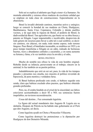 Solo así se explica el adelanto que llegó a tener «La Samana». Su
montaña admirable y extensa ofrece maderas de excelente calidad que
se emplean en toda clase de construcciones. Especialmente en la
ebanistería.
Benel la invadió abriendo caminos, mostróse activo y enérgico;
luego se conoció la bondad de sus maderas en Chota, Hualgayoc,
Bambamarca, Santa Cruz, Cajamarca, Celendín y demás pueblos
vecinos, y de aquí data la riqueza de Benel, el poderío de Benel, la
dadivosidad de Benel. Tan agricultor era, que basta ver su obra fresca y
patente en Silugán. Lugar impenetrable e incultivable, desprovista de
todo género de recursos para llevar a cabo tal o cual sembrío; es decir:
sin caminos, sin chácras, sin nada; todo monte espeso, todo terreno
fangoso. Pues Benel, el batallador incansable, se establece en 1923 y en
poco tiempo transforma a Silugán en un edén, rodeado de hermosas
huertas, ricos y abundantes cafetales y cacaotales, y en suma aumenta
su fortuna y fama, a la vez también crece la envidia y el odio,
BENEL POLÍTICO
Mucho de notable nos ofrece la vida de este hombre original.
Rebelde desde su infancia; perseverante en el trabajo; sincero en la
amistad, lo fue también en su pasión política.
Indudablemente que erró en ser así; pues, la vida de los tiempos
pasados y presentes nos enseña, nos muestra al político revestido de
hipocresía, de pura mentira y verdadera farsa.
Si Benel hubiera profesado este credo, si hubiese seguido esta
senda, claro que hubiese escalado altos puestos, que hubiese obtenido
grandes prebendas.
Pero, no, él estaba fundido en el crisol de la sinceridad; sus labios
estuvieron acostumbrados a decir SÍ o NO; sus sentencias fueron
inapelables; no tuvieron reconsideración.
Cosas del destino... Fue consumado leguiísta.
La figura del actual mandatario don Augusto B. Leguía era su
idolatría. Después de Piérola no ha habido más gobernante en el Perú
que don Augusto, así decía.
Como leguiísta ayudó en Chota a Wenceslao Villacorta.
Como leguiísta destruyó las pretensiones a la diputación por
Hualgayoc de don Demetrio Miranda.
 
