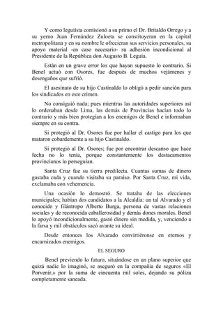 Y como leguiísta comisionó a su primo el Dr. Britaldo Orrego y a
su yerno Juan Fernández Zuloeta se constituyeran en la capital
metropolitana y en su nombre le ofrecieran sus servicios personales, su
apoyo material -en caso necesario- su adhesión incondicional al
Presidente de la República don Augusto B. Leguía.
Están en un grave error los que hayan supuesto lo contrario. Si
Benel actuó con Osores, fue después de muchos vejámenes y
desengaños que sufrió.
El asesinato de su hijo Castinaldo lo obligó a pedir sanción para
los sindicados en este crimen.
No consiguió nada; pues mientras las autoridades superiores así
lo ordenaban desde Lima, las demás de Provincias hacían todo lo
contrario y más bien protegían a los enemigos de Benel e informaban
siempre en su contra.
Si protegió al Dr. Osores fue por hallar el castigo para los que
mataron cobardemente a su hijo Castinaldo.
Sí protegió al Dr. Osores; fue por encontrar descanso que hace
fecha no lo tenía, porque constantemente los destacamentos
provincianos lo perseguían.
Santa Cruz fue su tierra predilecta. Cuantas sumas de dinero
gastaba cada y cuando visitaba su paraíso. Por Santa Cruz, mi vida,
exclamaba con vehemencia.
Una ocasión lo demostró. Se trataba de las elecciones
municipales; habían dos candidatos a la Alcaldía: un tal Alvarado y el
conocido y filántropo Alberto Burga, persona de vastas relaciones
sociales y de reconocida caballerosidad y demás dones morales. Benel
lo apoyó incondicionalmente, gastó dinero sin medida, y, venciendo a
la farsa y mil obstáculos sacó avante su ideal.
Desde entonces los Alvarado convirtiéronse en eternos y
encarnizados enemigos.
EL SEGURO
Benel previendo lo futuro, situándose en un plano superior que
quizá nadie lo imaginó, se aseguró en la compañía de seguros «El
Porvenir,» por la suma de cincuenta mil soles, dejando su póliza
completamente saneada.
 