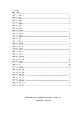Contenido
PRÓLOGO ....................................................................................................................... 4
CAPÍTULO I.................................................................................................................... 5
CAPITULO II................................................................................................................... 6
CAPITULO III ................................................................................................................. 8
CAPITULO IV ............................................................................................................... 10
CAPITULO V ................................................................................................................ 11
CAPÍTULO VI ............................................................................................................... 12
CAPITULO VII.............................................................................................................. 13
CAPITULO VIII ............................................................................................................ 14
CAPITULO IX ............................................................................................................... 15
CAPÍTULO X ................................................................................................................ 16
CAPITULO XI ............................................................................................................... 17
CAPITULO XII.............................................................................................................. 18
CAPÍTULO XIII ............................................................................................................ 19
CAPITULO XIV ............................................................................................................ 20
CAPITULO XV.............................................................................................................. 21
CAPITULO XVI ............................................................................................................ 22
CAPITULO XVII........................................................................................................... 24
CAPITULO XVIII.......................................................................................................... 26
CAPITULO XIX ............................................................................................................ 28
CAPÍTULO XX.............................................................................................................. 30
CAPITULO XXI ............................................................................................................ 32
CAPITULO XXII........................................................................................................... 34
CAPITULO XXIII.......................................................................................................... 35
CAPITULO XXIV ......................................................................................................... 37
CAPITULO XXV........................................................................................................... 38
CAPÍTULO XXVI ......................................................................................................... 40
CAPITULO XXVII........................................................................................................ 42
CAPÍTULO XXVIII....................................................................................................... 44
Digitalizado por un Chotano Cabracanchino – octubre 2016
Formato PDF y ePub v1.0
 
