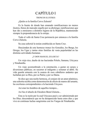 CAPÍTULO I
TRONCOS ILUSTRES
¿Quién es la familia Corvo Zuloeta?
Es la fuente de donde han emanado ramificaciones no menos
ilustres, llenos de marcado orgullo por su abolengo; ramificaciones que
kan ido a enraizarse a distintos lugares de la República, manteniendo
siempre la preponderancia de la estirpe.
Todo el valle de Santa Cruz pertenecía por entonces a la familia
Corvo Zuloeta.
Su casa señorial la tenían establecida en Santa Cruz.
Descienden de este hermoso tronco los Gonzáles, los Burga, los
Orrego, los Ugaz y tantas otras familias de vasta popularidad en las
distintas actividades humanas.
¿Y DON MANUEL ZULOETA?
Un viejo rico, dueño de tas haciendas Polulo, Samana, Uticyacu
y Ninabamba.
Un viejo acostumbrado a la ostentación, a gastar en saraos y
diversiones públicas; en socorrer al indigente y sostener al débil. Su
vida guarda armonía con la usanza de esos caballeros andantes que
luchaban por su Dios, por su Patria y por su Dama.
Se dice que una noche hermosa, al conjuro de un amor platónico,
una señorita recibía como demostración de afecto de manos del amante,
las escrituras correspondientes a la hacienda Uticyacu.
Así eran los hombres de aquellos tiempos...
Así fue el abuelo de Eleodoro Benel Zuloeta...
Esta es la razón por la cual Uticyacu pasó a ser administrado por
los Díaz; descendencia que no ha desaparecido hasta estos días y que
vive en continuas luchas sangrientas con los Vargas de Ninabamba.
 
