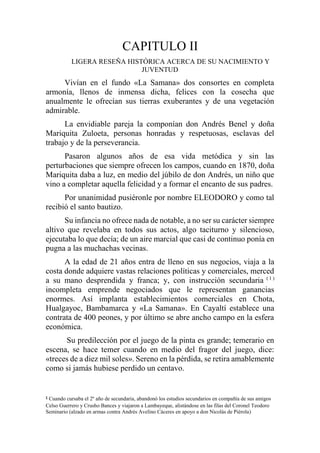 CAPITULO II
LIGERA RESEÑA HISTÓRICA ACERCA DE SU NACIMIENTO Y
JUVENTUD
Vivían en el fundo «La Samana» dos consortes en completa
armonía, llenos de inmensa dicha, felices con la cosecha que
anualmente le ofrecían sus tierras exuberantes y de una vegetación
admirable.
La envidiable pareja la componían don Andrés Benel y doña
Mariquita Zuloeta, personas honradas y respetuosas, esclavas del
trabajo y de la perseverancia.
Pasaron algunos años de esa vida metódica y sin las
perturbaciones que siempre ofrecen los campos, cuando en 1870, doña
Mariquita daba a luz, en medio del júbilo de don Andrés, un niño que
vino a completar aquella felicidad y a formar el encanto de sus padres.
Por unanimidad pusiéronle por nombre ELEODORO y como tal
recibió el santo bautizo.
Su infancia no ofrece nada de notable, a no ser su carácter siempre
altivo que revelaba en todos sus actos, algo taciturno y silencioso,
ejecutaba lo que decía; de un aire marcial que casi de continuo ponía en
pugna a las muchachas vecinas.
A la edad de 21 años entra de lleno en sus negocios, viaja a la
costa donde adquiere vastas relaciones políticas y comerciales, merced
a su mano desprendida y franca; y, con instrucción secundaria ( 1 )
incompleta emprende negociados que le representan ganancias
enormes. Así implanta establecimientos comerciales en Chota,
Hualgayoc, Bambamarca y «La Samana». En Cayaltí establece una
contrata de 400 peones, y por último se abre ancho campo en la esfera
económica.
Su predilección por el juego de la pinta es grande; temerario en
escena, se hace temer cuando en medio del fragor del juego, dice:
«treces de a diez mil soles». Sereno en la pérdida, se retira amablemente
como si jamás hubiese perdido un centavo.
1 Cuando cursaba el 2º año de secundaria, abandonó los estudios secundarios en compañía de sus amigos
Celso Guerrero y Crusho Bances y viajaron a Lambayeque, alistándose en las filas del Coronel Teodoro
Seminario (alzado en armas contra Andrés Avelino Cáceres en apoyo a don Nicolás de Piérola)
 