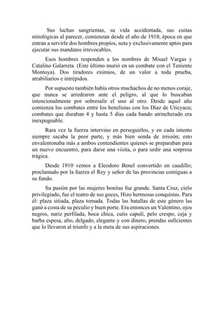 Sus luchas sangrientas, su vida accidentada, sus cuitas
mitológicas al parecer, comienzan desde el año de 1910, época en que
entran a servirle dos hombres propios, neta y exclusivamente aptos para
ejecutar sus mandatos irrevocables.
Esos hombres responden a los nombres de Misael Vargas y
Catalino Galarreta. (Este último murió en un combate con el Teniente
Montoya). Dos tiradores eximios, de un valor a toda prueba,
atrabiliarios e intrépidos.
Por supuesto también había otros muchachos de no menos coraje,
que nunca se arredraron ante el peligro, al que lo buscaban
intencionalmente por sobresalir el uno al otro. Desde aquel año
comienza los combates entre los benelistas con los Díaz de Uticyacu;
combates que duraban 4 y hasta 5 días cada bando atrincherado era
inexpugnable.
Rara vez la fuerza intervino en perseguirlos, y en cada intento
siempre sacaba la peor parte, y más bien senda de irrisión; esto
envalentonaba más a ambos contendientes quienes se preparaban para
un nuevo encuentro, para darse una visita, o para urdir una sorpresa
trágica.
Desde 1910 vemos a Eleodoro Benel convertido en caudillo;
proclamado por la fuerza el Rey y señor de las provincias contiguas a
su fundo.
Su pasión por las mujeres bonitas fue grande. Santa Cruz, cielo
privilegiado, fue el teatro de sus goces, Hizo hermosas conquistas. Para
él: plaza sitiada, plaza tomada. Todas las batallas de este género las
ganó a costa de su peculio y buen porte. Era entonces un Valentino, ojos
negros, nariz perfilada, boca chica, cutis capulí, pelo crespo, ceja y
barba espesa, alto, delgado, elegante y con dinero, prendas suficientes
que lo llevaron al triunfo y a la meta de sus aspiraciones.
 