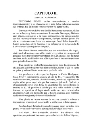 CAPITULO III
ASTUCIA... VENGANZA...
ELEODORO BENEL estaba acostumbrado a mandar
imperativamente y a ser obedecido en el acto. Pobre del que desacatara
sus órdenes. Era calificado como cobarde y no debía existir.
Entre sus colonos había una familia Ramos muy numerosa, vivían
en una sola casa y los tres mocetones Raimundo, Domingo y Baltasar
eran altivos, corpulentos y de malas inclinaciones. Se hacían respetar
con los vecinos y nunca se desapartaban, siempre andaban juntos. Un
día se resistieron a obedecer una orden que Benel había impartido;
fueron despedidos de la hacienda y se refugiaron en la hacienda de
Llaucán desde donde juraron venganza.
Los cholos Ramos, conocidos por este tratamiento, sin hogar,
vivieron desde entonces una vida errante y vegetativa, se entregaron al
pillaje; y merodearon siempre alrededor de «La Samana», tras de Benel
andaban, no lo perdían de vista, sólo esperaban el momento oportuno
para quitarlo de en medio.
Bien pronto los cholos Ramos adquirieron fama de criminales de
alta escuela; donde llegaban eran bien recibidos, hacían lo que les venía
en guisa, y todos callaban por temor a perder la vida.
Así pasaba en la sierra por los lugares de Chota, Hualgayoc,
Santa Cruz y Bambamarca, durante el año de 1913 y siguientes. Ha
terminado octubre, estamos 16 de noviembre, Benel a su regreso de la
capital debía pasar aquel día por las inmensas jalcas de Quilcate y
obligadamente por el sitio donde lo aguardaban los cholos Ramos en
número de 12. El ignoraba la celada que se le había tendido. A cada
instante se aproxima al lugar donde están sus más encarnizados
enemigos; ¿Cuál será la muerte que le tienen reservada esos hombres
sedientos de venganza y llenos de hidrofobia?
Con pistola en mano asoman de vez en cuando la cabeza e
inspeccionan el campo, el menor ruido le atribuyen a la futura presa.
Son las dos de la tarde, tres cóndores cerca hacen su festín, bien
pronto levantan el vuelo como perseguidos por algún transeúnte.
Ahí viene... dice Raimundo, alistarse... En silencio, bien
apostados, en postura de tiradores esperan el momento. Faltan 10 pasos,
 